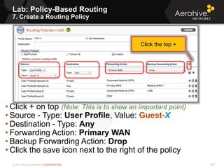 © 2013 Aerohive Networks CONFIDENTIAL 505
• Click + on top (Note: This is to show an important point)
• Source - Type: User Profile, Value: Guest-X
• Destination - Type: Any
• Forwarding Action: Primary WAN
• Backup Forwarding Action: Drop
• Click the save icon next to the right of the policy
Click the top +
Lab: Policy-Based Routing
7. Create a Routing Policy
 
