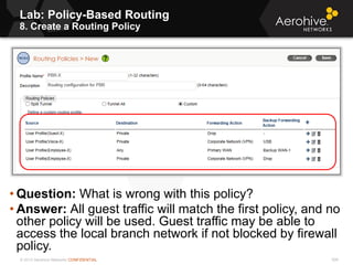 © 2013 Aerohive Networks CONFIDENTIAL 506
• Question: What is wrong with this policy?
• Answer: All guest traffic will match the first policy, and no
other policy will be used. Guest traffic may be able to
access the local branch network if not blocked by firewall
policy.
Lab: Policy-Based Routing
8. Create a Routing Policy
 
