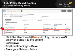 © 2013 Aerohive Networks CONFIDENTIAL 507
• Click the User Profile(Guest-X), Any, Primary WAN
policy and drag it to the bottom
• Click Save
• Additional Settings – Save
• Save your Network Policy
Lab: Policy-Based Routing
9. Create a Routing Policy
 