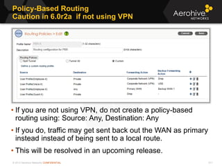 © 2013 Aerohive Networks CONFIDENTIAL
Policy-Based Routing
Caution in 6.0r2a if not using VPN
511
• If you are not using VPN, do not create a policy-based
routing using: Source: Any, Destination: Any
• If you do, traffic may get sent back out the WAN as primary
instead instead of being sent to a local route.
• This will be resolved in an upcoming release.
 
