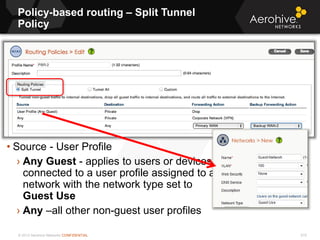 © 2013 Aerohive Networks CONFIDENTIAL 515
• Source - User Profile
› Any Guest - applies to users or devices
connected to a user profile assigned to a
network with the network type set to
Guest Use
› Any –all other non-guest user profiles
Policy-based routing – Split Tunnel
Policy
 