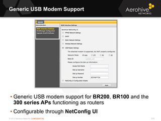 © 2013 Aerohive Networks CONFIDENTIAL
Generic USB Modem Support
519
• Generic USB modem support for BR200, BR100 and the
300 series APs functioning as routers
• Configurable through NetConfig UI
 