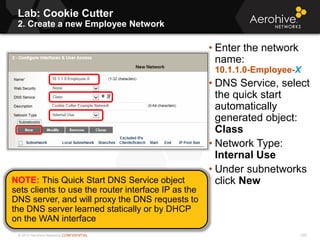 © 2013 Aerohive Networks CONFIDENTIAL
Lab: Cookie Cutter
2. Create a new Employee Network
528
• Enter the network
name:
10.1.1.0-Employee-X
• DNS Service, select
the quick start
automatically
generated object:
Class
• Network Type:
Internal Use
• Under subnetworks
click NewNOTE: This Quick Start DNS Service object
sets clients to use the router interface IP as the
DNS server, and will proxy the DNS requests to
the DNS server learned statically or by DHCP
on the WAN interface
 
