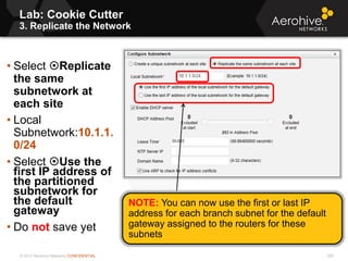 © 2013 Aerohive Networks CONFIDENTIAL
Lab: Cookie Cutter
3. Replicate the Network
529
• Select Replicate
the same
subnetwork at
each site
• Local
Subnetwork:10.1.1.
0/24
• Select Use the
first IP address of
the partitioned
subnetwork for
the default
gateway
• Do not save yet
NOTE: You can now use the first or last IP
address for each branch subnet for the default
gateway assigned to the routers for these
subnets
 