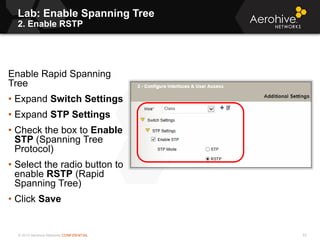 © 2013 Aerohive Networks CONFIDENTIAL
Lab: Enable Spanning Tree
2. Enable RSTP
53
Enable Rapid Spanning
Tree
• Expand Switch Settings
• Expand STP Settings
• Check the box to Enable
STP (Spanning Tree
Protocol)
• Select the radio button to
enable RSTP (Rapid
Spanning Tree)
• Click Save
 