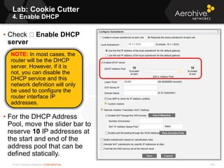 © 2013 Aerohive Networks CONFIDENTIAL
Lab: Cookie Cutter
4. Enable DHCP
530
• Check Enable DHCP
server
• For the DHCP Address
Pool, move the slider bar to
reserve 10 IP addresses at
the start and end of the
address pool that can be
defined statically.
NOTE: In most cases, the
router will be the DHCP
server. However, if it is
not, you can disable the
DHCP service and this
network definition will only
be used to configure the
router interface IP
addresses.
 