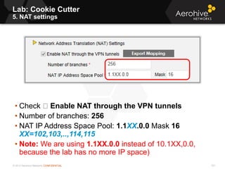 © 2013 Aerohive Networks CONFIDENTIAL
Copyright ©2011
Lab: Cookie Cutter
5. NAT settings
• Check Enable NAT through the VPN tunnels
• Number of branches: 256
• NAT IP Address Space Pool: 1.1XX.0.0 Mask 16
XX=102,103,..,114,115
• Note: We are using 1.1XX.0.0 instead of 10.1XX,0.0,
because the lab has no more IP space)
531
 