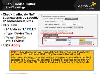 © 2013 Aerohive Networks CONFIDENTIAL
Copyright ©2011
Lab: Cookie Cutter
6. NAT settings
• Check Allocate NAT
subnetworks by specific
IP addresses at sites
• Click New
› IP Address: 1.1XX.1.1
› Type: Device Tags
› Value: Site-Xa
(Your Switch)
• Click Apply
NOTE: Any device tag you have defined elsewhere is automatically
populated. You can also start typing to narrow the value list
With these settings, each site will get assigned to one of the /24 NAT
subnets in 1.1XX.0.0/16. Entering a single IP address locks the NAT
IP address and the NAT subnet to which it belongs to a specific site.
532
 
