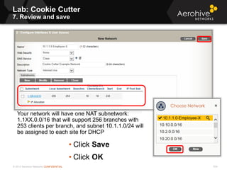 © 2013 Aerohive Networks CONFIDENTIAL
Lab: Cookie Cutter
7. Review and save
534
Your network will have one NAT subnetwork:
1.1XX.0.0/16 that will support 256 branches with
253 clients per branch, and subnet 10.1.1.0/24 will
be assigned to each site for DHCP
• Click Save
• Click OK
 