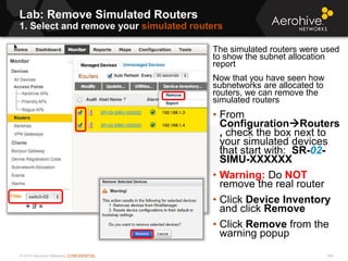 © 2013 Aerohive Networks CONFIDENTIAL
Lab: Remove Simulated Routers
1. Select and remove your simulated routers
544
The simulated routers were used
to show the subnet allocation
report
Now that you have seen how
subnetworks are allocated to
routers, we can remove the
simulated routers
• From
ConfigurationRouters
, check the box next to
your simulated devices
that start with: SR-02-
SIMU-XXXXXX
• Warning: Do NOT
remove the real router
• Click Device Inventory
and click Remove
• Click Remove from the
warning popup
 