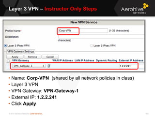 © 2013 Aerohive Networks CONFIDENTIAL
Layer 3 VPN – Instructor Only Steps
552
• Name: Corp-VPN (shared by all network policies in class)
• Layer 3 VPN
• VPN Gateway: VPN-Gateway-1
• External IP: 1.2.2.241
• Click Apply
 