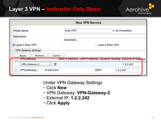 © 2013 Aerohive Networks CONFIDENTIAL
Layer 3 VPN – Instructor Only Steps
553
Under VPN Gateway Settings
• Click New
• VPN Gateway: VPN-Gateway-2
• External IP: 1.2.2.242
• Click Apply
 