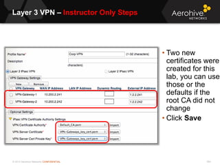 © 2013 Aerohive Networks CONFIDENTIAL
Layer 3 VPN – Instructor Only Steps
554
• Two new
certificates were
created for this
lab, you can use
those or the
defaults if the
root CA did not
change
• Click Save
 