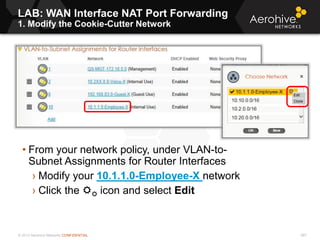 © 2013 Aerohive Networks CONFIDENTIAL
LAB: WAN Interface NAT Port Forwarding
1. Modify the Cookie-Cutter Network
567
• From your network policy, under VLAN-to-
Subnet Assignments for Router Interfaces
› Modify your 10.1.1.0-Employee-X network
› Click the  icon and select Edit
 