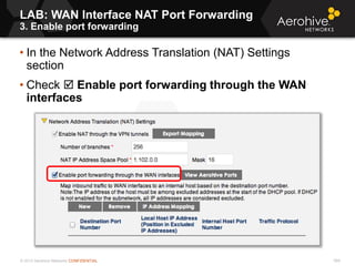 © 2013 Aerohive Networks CONFIDENTIAL 569
• In the Network Address Translation (NAT) Settings
section
• Check  Enable port forwarding through the WAN
interfaces
LAB: WAN Interface NAT Port Forwarding
3. Enable port forwarding
 