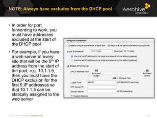 © 2013 Aerohive Networks CONFIDENTIAL 571
• In order for port
forwarding to work, you
must have addresses
excluded at the start of
the DHCP pool
• For example, if you have
a web server at every
site that will be the 5th IP
address from the start of
the pool, e.g. 10.1.1.5,
then you must have the
DHCP exclusion for the
first 5 IP addresses so
that 10.1.1.5 can be
statically assigned to the
web server
NOTE: Always have excludes from the DHCP pool
 