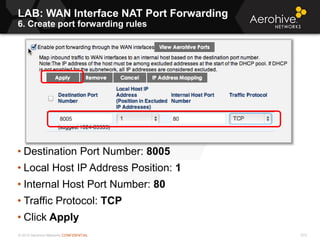 © 2013 Aerohive Networks CONFIDENTIAL 573
• Destination Port Number: 8005
• Local Host IP Address Position: 1
• Internal Host Port Number: 80
• Traffic Protocol: TCP
• Click Apply
LAB: WAN Interface NAT Port Forwarding
6. Create port forwarding rules
 