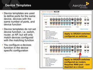 © 2013 Aerohive Networks CONFIDENTIAL
Device Templates
58
• Device templates are used
to define ports for the same
device, devices with the
same number of ports, and
device function
• Device templates do not set
device function, i.e. switch,
router, or AP, but will only
match devices configured
with the matching function
• You configure a devices
function in the device
specific configuration
Apply to SR2024 switches
configured as switches
Apply to SR2024 switches
configured as routers.
Requires WAN port – icon
depicted as a cloud
 