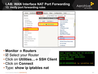 © 2013 Aerohive Networks CONFIDENTIAL 580
• Monitor  Routers
•  Select your Router
• Click on Utilities… SSH Client
• Click on Connect
• Type: show ip iptables nat
LAB: WAN Interface NAT Port Forwarding
13. Verify port forwarding rules
 