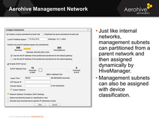 © 2013 Aerohive Networks CONFIDENTIAL
Aerohive Management Network
• Just like internal
networks,
management subnets
can partitioned from a
parent network and
then assigned
dynamically by
HiveManager.
• Management subnets
can also be assigned
with device
classification.
 