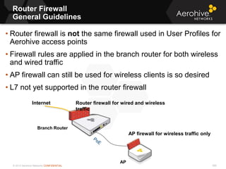 © 2013 Aerohive Networks CONFIDENTIAL
Router Firewall
General Guidelines
590
• Router firewall is not the same firewall used in User Profiles for
Aerohive access points
• Firewall rules are applied in the branch router for both wireless
and wired traffic
• AP firewall can still be used for wireless clients is so desired
• L7 not yet supported in the router firewall
Branch Router
AP
Internet Router firewall for wired and wireless
traffic
AP firewall for wireless traffic only
 