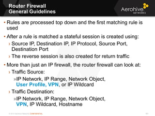 © 2013 Aerohive Networks CONFIDENTIAL
Router Firewall
General Guidelines
591
• Rules are processed top down and the first matching rule is
used
• After a rule is matched a stateful session is created using:
› Source IP, Destination IP, IP Protocol, Source Port,
Destination Port
› The reverse session is also created for return traffic
• More than just an IP firewall, the router firewall can look at:
› Traffic Source:
»IP Network, IP Range, Network Object,
User Profile, VPN, or IP Wildcard
› Traffic Destination:
»IP Network, IP Range, Network Object,
VPN, IP Wildcard, Hostname
 