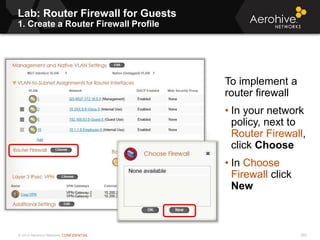 © 2013 Aerohive Networks CONFIDENTIAL
Lab: Router Firewall for Guests
1. Create a Router Firewall Profile
593
To implement a
router firewall
• In your network
policy, next to
Router Firewall,
click Choose
• In Choose
Firewall click
New
 