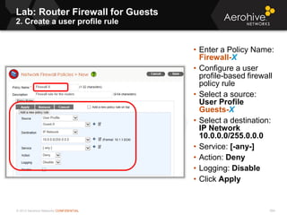 © 2013 Aerohive Networks CONFIDENTIAL
Lab: Router Firewall for Guests
2. Create a user profile rule
594
• Enter a Policy Name:
Firewall-X
• Configure a user
profile-based firewall
policy rule
• Select a source:
User Profile
Guests-X
• Select a destination:
IP Network
10.0.0.0/255.0.0.0
• Service: [-any-]
• Action: Deny
• Logging: Disable
• Click Apply
 