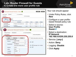 © 2013 Aerohive Networks CONFIDENTIAL
Lab: Router Firewall for Guests
4. Create one more user profile rule
596
Your rule should appear
• Under Policy Rules, click
New
• Configure a user profile-
based firewall policy rule
• Select a source:
User Profile
Guest-X
• Select a destination:
IP Network
192.168.0.0/255.255.255.0
• Service: [-any-]
• Action: Deny
• Logging: Disable
• Click Apply
 