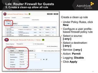 © 2013 Aerohive Networks CONFIDENTIAL
Lab: Router Firewall for Guests
5. Create a clean-up allow all rule
597
Create a clean up rule
• Under Policy Rules, click
New
• Configure a user profile-
based firewall policy rule
• Select a source:
[-any-]
• Select a destination:
[-any-]
• Service: [-any-]
• Action: Permit
• Logging: Disable
• Click Apply
 