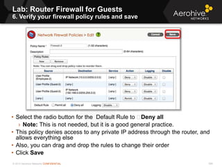 © 2013 Aerohive Networks CONFIDENTIAL
Lab: Router Firewall for Guests
6. Verify your firewall policy rules and save
598
• Select the radio button for the Default Rule to Deny all
› Note: This is not needed, but it is a good general practice.
• This policy denies access to any private IP address through the router, and
allows everything else
• Also, you can drag and drop the rules to change their order
• Click Save
 