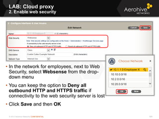 © 2013 Aerohive Networks CONFIDENTIAL 609
• In the network for employees, next to Web
Security, select Websense from the drop-
down menu
• You can keep the option to Deny all
outbound HTTP and HTTPS traffic if
connectivity to the web security server is lost
• Click Save and then OK
LAB: Cloud proxy
2. Enable web security
 