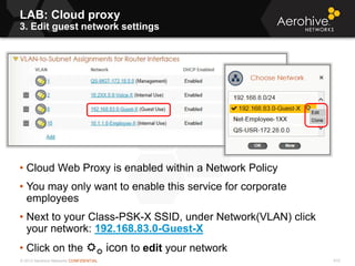 © 2013 Aerohive Networks CONFIDENTIAL
LAB: Cloud proxy
3. Edit guest network settings
610
• Cloud Web Proxy is enabled within a Network Policy
• You may only want to enable this service for corporate
employees
• Next to your Class-PSK-X SSID, under Network(VLAN) click
your network: 192.168.83.0-Guest-X
• Click on the  icon to edit your network
 