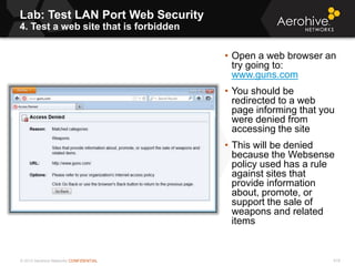 © 2013 Aerohive Networks CONFIDENTIAL
Lab: Test LAN Port Web Security
4. Test a web site that is forbidden
618
• Open a web browser an
try going to:
www.guns.com
• You should be
redirected to a web
page informing that you
were denied from
accessing the site
• This will be denied
because the Websense
policy used has a rule
against sites that
provide information
about, promote, or
support the sale of
weapons and related
items
 