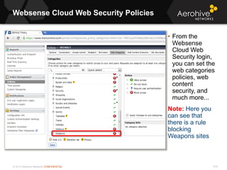© 2013 Aerohive Networks CONFIDENTIAL
Websense Cloud Web Security Policies
619
• From the
Websense
Cloud Web
Security login,
you can set the
web categories
policies, web
content
security, and
much more...
Note: Here you
can see that
there is a rule
blocking
Weapons sites
 
