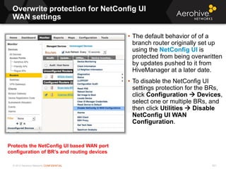 © 2013 Aerohive Networks CONFIDENTIAL
Overwrite protection for NetConfig UI
WAN settings
621
• The default behavior of of a
branch router originally set up
using the NetConfig UI is
protected from being overwritten
by updates pushed to it from
HiveManager at a later date.
• To disable the NetConfig UI
settings protection for the BRs,
click Configuration  Devices,
select one or multiple BRs, and
then click Utilities  Disable
NetConfig UI WAN
Configuration.
Protects the NetConfig UI based WAN port
configuration of BR’s and routing devices
 
