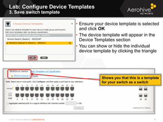 © 2013 Aerohive Networks CONFIDENTIAL
Lab: Configure Device Templates
3. Save switch template
63
• Ensure your device template is selected
and click OK
• The device template will appear in the
Device Templates section
• You can show or hide the individual
device template by clicking the triangle
Shows you that this is a template
for your switch as a switch
 
