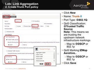 © 2013 Aerohive Networks CONFIDENTIAL
Lab: Link Aggregation
2. Create Trunk Port policy
72
• Click New
• Name: Trunk-X
• Port Type: 802.1Q
• QoS Classification:
Trusted Traffic
Source
Note: This means we
are trusting the
upstream network
infrastructure markings
› Map to DSCP or
802.1p
• QoS Marking:Map
Aerohive..
› Map to DSCP or
802.1p
• Click Save
 