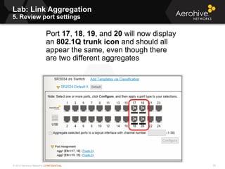 © 2013 Aerohive Networks CONFIDENTIAL
Lab: Link Aggregation
5. Review port settings
76
Port 17, 18, 19, and 20 will now display
an 802.1Q trunk icon and should all
appear the same, even though there
are two different aggregates
 