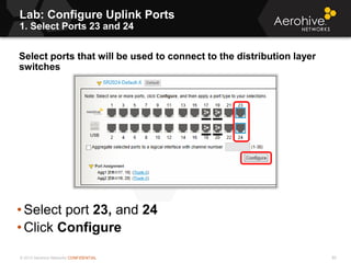 © 2013 Aerohive Networks CONFIDENTIAL
Copyright ©2011
Lab: Configure Uplink Ports
1. Select Ports 23 and 24
Select ports that will be used to connect to the distribution layer
switches
• Select port 23, and 24
• Click Configure
80
 