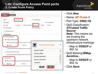 © 2013 Aerohive Networks CONFIDENTIAL
Lab: Configure Access Point ports
2. Create Trunk Policy
86
• Click New
• Name: AP-Trunk-X
• Port Type: 802.1Q
• QoS Classification:
Trusted Traffic
Source
Note: This means we
are trusting the
upstream network
infrastructure markings
› Map to DSCP or
802.1p
• QoS Marking:Map
Aerohive..
› Map to DSCP or
802.1p
• Click Save
 