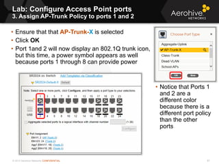© 2013 Aerohive Networks CONFIDENTIAL
Lab: Configure Access Point ports
3. Assign AP-Trunk Policy to ports 1 and 2
87
• Ensure that that AP-Trunk-X is selected
• Click OK
• Port 1and 2 will now display an 802.1Q trunk icon,
but this time, a power symbol appears as well
because ports 1 through 8 can provide power
• Notice that Ports 1
and 2 are a
different color
because there is a
different port policy
than the other
ports
 