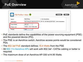 © 2013 Aerohive Networks CONFIDENTIAL
PoE Overview
90
• PoE standards define the capabilities of the power sourcing equipment (PSE)
and the powered device (PD).
• The PSE is an Aerohive switch. Aerohive access points would be considered
PDs.
• The 802.3af PoE standard defines 15.4 Watts from the PSE
• All 802.11n Aerohive APs will work with 802.3af - CAT5e cabling or better is
required.
• The maximum draw of an Aerohive AP-330 is14.95 Watts.
 