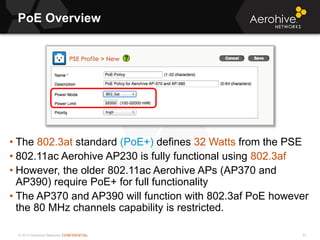 © 2013 Aerohive Networks CONFIDENTIAL
PoE Overview
91
• The 802.3at standard (PoE+) defines 32 Watts from the PSE
• 802.11ac Aerohive AP230 is fully functional using 802.3af
• However, the older 802.11ac Aerohive APs (AP370 and
AP390) require PoE+ for full functionality
• The AP370 and AP390 will function with 802.3af PoE however
the 80 MHz channels capability is restricted.
 