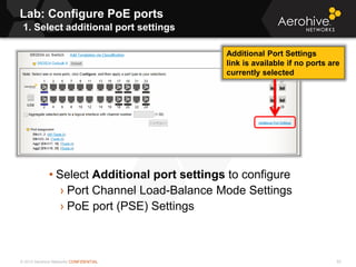 © 2013 Aerohive Networks CONFIDENTIAL
Lab: Configure PoE ports
1. Select additional port settings
93
• Select Additional port settings to configure
› Port Channel Load-Balance Mode Settings
› PoE port (PSE) Settings
Additional Port Settings
link is available if no ports are
currently selected
 