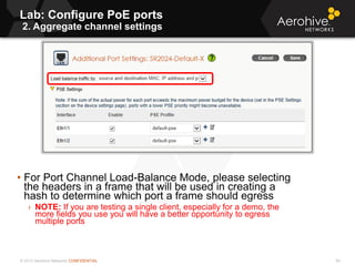 © 2013 Aerohive Networks CONFIDENTIAL
Lab: Configure PoE ports
2. Aggregate channel settings
94
• For Port Channel Load-Balance Mode, please selecting
the headers in a frame that will be used in creating a
hash to determine which port a frame should egress
› NOTE: If you are testing a single client, especially for a demo, the
more fields you use you will have a better opportunity to egress
multiple ports
 