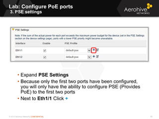© 2013 Aerohive Networks CONFIDENTIAL
Lab: Configure PoE ports
3. PSE settings
95
• Expand PSE Settings
• Because only the first two ports have been configured,
you will only have the ability to configure PSE (Provides
PoE) to the first two ports
• Next to Eth1/1 Click +
 