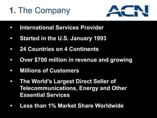 • International Services Provider
• Started in the U.S. January 1993
• 24 Countries on 4 Continents
• Over $700 million in revenue and growing
• Millions of Customers
• The World's Largest Direct Seller of
Telecommunications, Energy and Other
Essential Services
• Less than 1% Market Share Worldwide
1. The Company
 