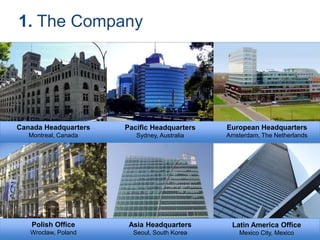 Canada Headquarters
Montreal, Canada
Pacific Headquarters
Sydney, Australia
European Headquarters
Amsterdam, The Netherlands
Polish Office
Wroclaw, Poland
Asia Headquarters
Seoul, South Korea
1. The Company
Latin America Office
Mexico City, Mexico
 