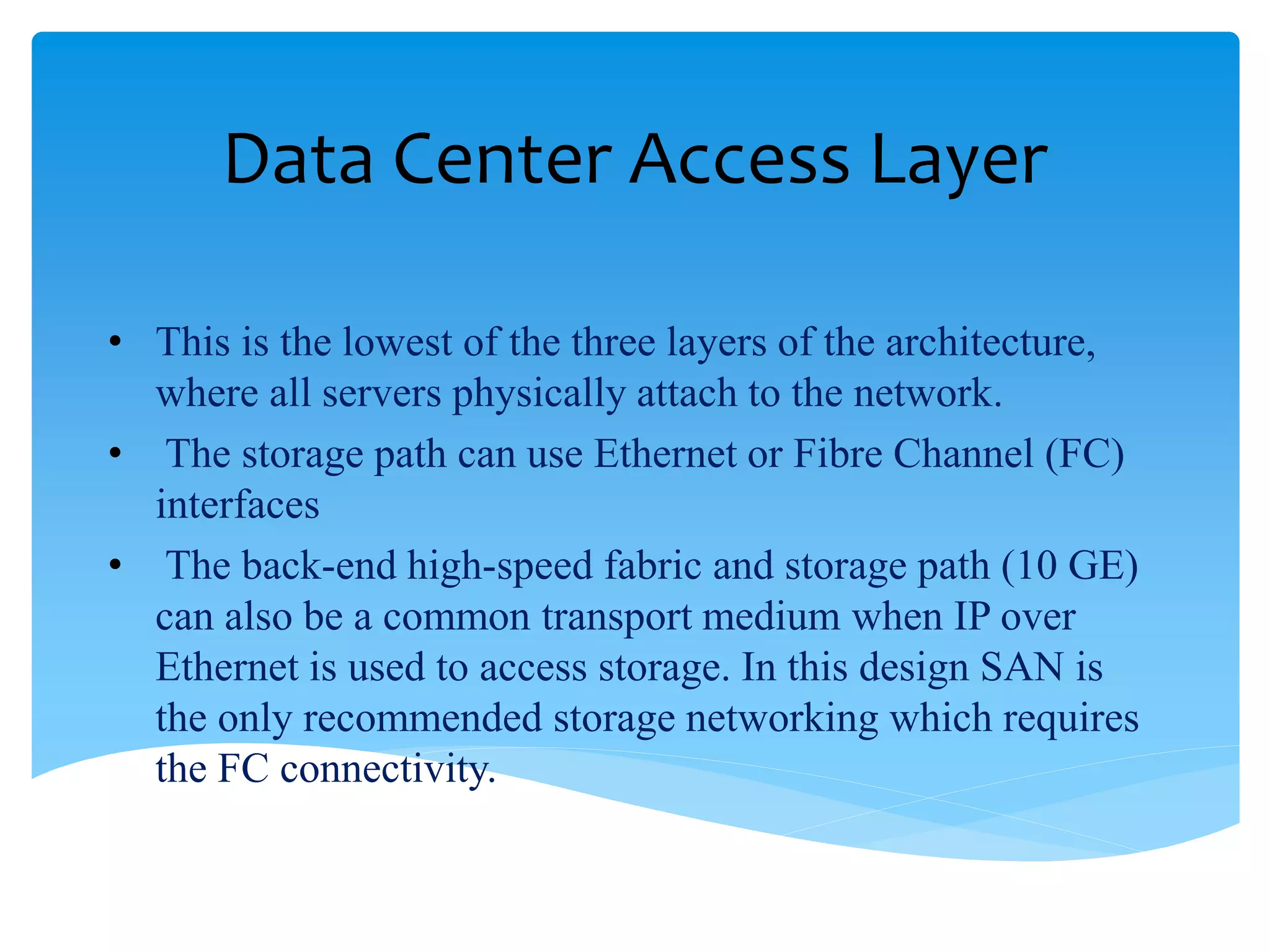 Data Center Access Layer
• This is the lowest of the three layers of the architecture,
where all servers physically attach to the network.
• The storage path can use Ethernet or Fibre Channel (FC)
interfaces
• The back-end high-speed fabric and storage path (10 GE)
can also be a common transport medium when IP over
Ethernet is used to access storage. In this design SAN is
the only recommended storage networking which requires
the FC connectivity.
 